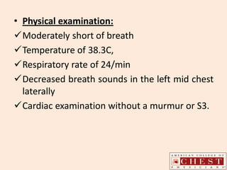 • Physical examination:
Moderately short of breath
Temperature of 38.3C,
Respiratory rate of 24/min
Decreased breath sounds in the left mid chest
laterally
Cardiac examination without a murmur or S3.
 