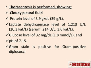• Thoracentesis is performed, showing:
 Cloudy pleural fluid
 Protein level of 3.9 g/dL (39 g/L),
Lactate dehydrogenase level of 1,213 U/L
(20.3 kat/L) (serum: 214 U/L, 3.6 kat/L),
Glucose level of 32 mg/dL (1.8 mmol/L), and
pH of 7.15.
Gram stain is positive for Gram-positive
diplococci
 