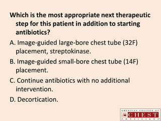 Which is the most appropriate next therapeutic
step for this patient in addition to starting
antibiotics?
A. Image-guided large-bore chest tube (32F)
placement, streptokinase.
B. Image-guided small-bore chest tube (14F)
placement.
C. Continue antibiotics with no additional
intervention.
D. Decortication.
 