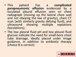• This patient has a complicated
parapneumonic effusion evidenced by a
loculated pleural effusion seen on chest
radiograph (moving up the lateral chest wall
and not obeying the law of gravity), chest CT
scan (with similarly gravity defying fluid), and
ultrasound showing multiple septations
(loculations).
• The low pleural fluid pH and low pleural fluid
glucose indicate the need for small-bore chest
tube drainage, ideally placed under image
guidance, in addition to antibiotic therapy
(choice B is correct).
 