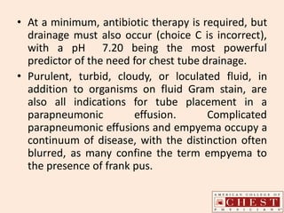 • At a minimum, antibiotic therapy is required, but
drainage must also occur (choice C is incorrect),
with a pH 7.20 being the most powerful
predictor of the need for chest tube drainage.
• Purulent, turbid, cloudy, or loculated fluid, in
addition to organisms on fluid Gram stain, are
also all indications for tube placement in a
parapneumonic effusion. Complicated
parapneumonic effusions and empyema occupy a
continuum of disease, with the distinction often
blurred, as many confine the term empyema to
the presence of frank pus.
 