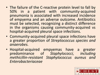 • The failure of the C-reactive protein level to fall by
50% in a patient with community-acquired
pneumonia is associated with increased incidence
of empyema and an adverse outcome. Antibiotics
must be selected, recognizing a distinct difference
in the organisms causing community-acquired vs
hospital-acquired pleural space infections.
• Community-acquired pleural space infections have
a greater proportion of Streptococcus species and
anaerobes.
• Hospital-acquired empyemas have a greater
predominance of Staphylococci, including
methicillin-resistant Staphylococcus aureus and
Enterobacteriaceae
 