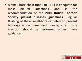• A small-bore chest tube (10-14 F) is adequate for
most pleural infections and is the
recommendation of the 2010 British Thoracic
Society pleural diseases guidelines. Regular
flushing of these small-bore catheters to prevent
blockage is recommended. Ideally, chest tube
insertion should be performed under image
guidance.
 