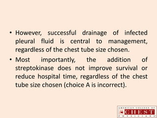 • However, successful drainage of infected
pleural fluid is central to management,
regardless of the chest tube size chosen.
• Most importantly, the addition of
streptokinase does not improve survival or
reduce hospital time, regardless of the chest
tube size chosen (choice A is incorrect).
 