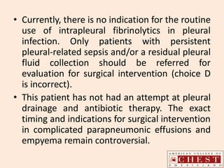 • Currently, there is no indication for the routine
use of intrapleural fibrinolytics in pleural
infection. Only patients with persistent
pleural-related sepsis and/or a residual pleural
fluid collection should be referred for
evaluation for surgical intervention (choice D
is incorrect).
• This patient has not had an attempt at pleural
drainage and antibiotic therapy. The exact
timing and indications for surgical intervention
in complicated parapneumonic effusions and
empyema remain controversial.
 