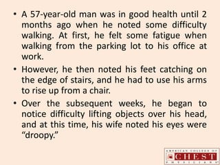 • A 57-year-old man was in good health until 2
months ago when he noted some difficulty
walking. At first, he felt some fatigue when
walking from the parking lot to his office at
work.
• However, he then noted his feet catching on
the edge of stairs, and he had to use his arms
to rise up from a chair.
• Over the subsequent weeks, he began to
notice difficulty lifting objects over his head,
and at this time, his wife noted his eyes were
“droopy.”
 