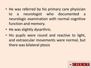 • He was referred by his primary care physician
to a neurologist who documented a
neurologic examination with normal cognitive
function and memory.
• He was slightly dysarthric.
• His pupils were round and reactive to light,
and extraocular movements were normal, but
there was bilateral ptosis
 