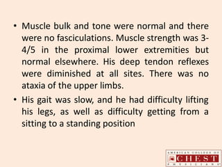 • Muscle bulk and tone were normal and there
were no fasciculations. Muscle strength was 3-
4/5 in the proximal lower extremities but
normal elsewhere. His deep tendon reflexes
were diminished at all sites. There was no
ataxia of the upper limbs.
• His gait was slow, and he had difficulty lifting
his legs, as well as difficulty getting from a
sitting to a standing position
 