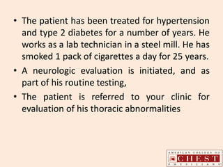 • The patient has been treated for hypertension
and type 2 diabetes for a number of years. He
works as a lab technician in a steel mill. He has
smoked 1 pack of cigarettes a day for 25 years.
• A neurologic evaluation is initiated, and as
part of his routine testing,
• The patient is referred to your clinic for
evaluation of his thoracic abnormalities
 