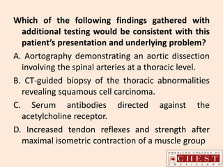 Which of the following findings gathered with
additional testing would be consistent with this
patient’s presentation and underlying problem?
A. Aortography demonstrating an aortic dissection
involving the spinal arteries at a thoracic level.
B. CT-guided biopsy of the thoracic abnormalities
revealing squamous cell carcinoma.
C. Serum antibodies directed against the
acetylcholine receptor.
D. Increased tendon reflexes and strength after
maximal isometric contraction of a muscle group
 