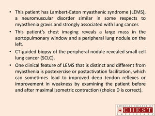 • This patient has Lambert-Eaton myasthenic syndrome (LEMS),
a neuromuscular disorder similar in some respects to
myasthenia gravis and strongly associated with lung cancer.
• This patient’s chest imaging reveals a large mass in the
aortopulmonary window and a peripheral lung nodule on the
left.
• CT-guided biopsy of the peripheral nodule revealed small cell
lung cancer (SCLC).
• One clinical feature of LEMS that is distinct and different from
myasthenia is postexercise or postactivation facilitation, which
can sometimes lead to improved deep tendon reflexes or
improvement in weakness by examining the patient before
and after maximal isometric contraction (choice D is correct).
 