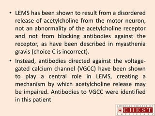 • LEMS has been shown to result from a disordered
release of acetylcholine from the motor neuron,
not an abnormality of the acetylcholine receptor
and not from blocking antibodies against the
receptor, as have been described in myasthenia
gravis (choice C is incorrect).
• Instead, antibodies directed against the voltage-
gated calcium channel (VGCC) have been shown
to play a central role in LEMS, creating a
mechanism by which acetylcholine release may
be impaired. Antibodies to VGCC were identified
in this patient
 