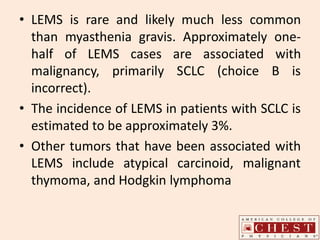 • LEMS is rare and likely much less common
than myasthenia gravis. Approximately one-
half of LEMS cases are associated with
malignancy, primarily SCLC (choice B is
incorrect).
• The incidence of LEMS in patients with SCLC is
estimated to be approximately 3%.
• Other tumors that have been associated with
LEMS include atypical carcinoid, malignant
thymoma, and Hodgkin lymphoma
 