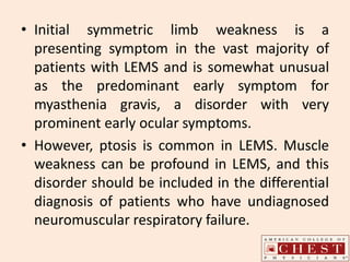 • Initial symmetric limb weakness is a
presenting symptom in the vast majority of
patients with LEMS and is somewhat unusual
as the predominant early symptom for
myasthenia gravis, a disorder with very
prominent early ocular symptoms.
• However, ptosis is common in LEMS. Muscle
weakness can be profound in LEMS, and this
disorder should be included in the differential
diagnosis of patients who have undiagnosed
neuromuscular respiratory failure.
 