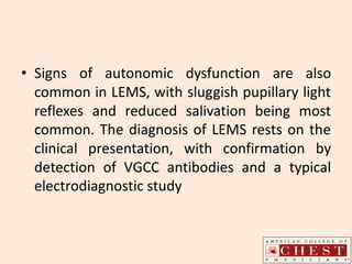 • Signs of autonomic dysfunction are also
common in LEMS, with sluggish pupillary light
reflexes and reduced salivation being most
common. The diagnosis of LEMS rests on the
clinical presentation, with confirmation by
detection of VGCC antibodies and a typical
electrodiagnostic study
 