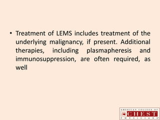• Treatment of LEMS includes treatment of the
underlying malignancy, if present. Additional
therapies, including plasmapheresis and
immunosuppression, are often required, as
well
 