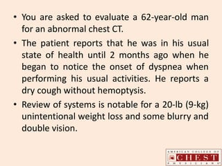 • You are asked to evaluate a 62-year-old man
for an abnormal chest CT.
• The patient reports that he was in his usual
state of health until 2 months ago when he
began to notice the onset of dyspnea when
performing his usual activities. He reports a
dry cough without hemoptysis.
• Review of systems is notable for a 20-lb (9-kg)
unintentional weight loss and some blurry and
double vision.
 