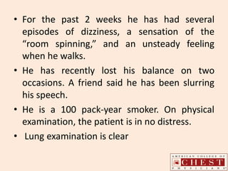 • For the past 2 weeks he has had several
episodes of dizziness, a sensation of the
“room spinning,” and an unsteady feeling
when he walks.
• He has recently lost his balance on two
occasions. A friend said he has been slurring
his speech.
• He is a 100 pack-year smoker. On physical
examination, the patient is in no distress.
• Lung examination is clear
 