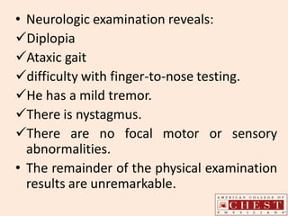 • Neurologic examination reveals:
Diplopia
Ataxic gait
difficulty with finger-to-nose testing.
He has a mild tremor.
There is nystagmus.
There are no focal motor or sensory
abnormalities.
• The remainder of the physical examination
results are unremarkable.
 