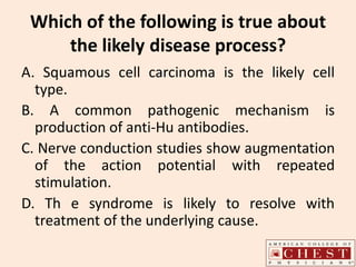 Which of the following is true about
the likely disease process?
A. Squamous cell carcinoma is the likely cell
type.
B. A common pathogenic mechanism is
production of anti-Hu antibodies.
C. Nerve conduction studies show augmentation
of the action potential with repeated
stimulation.
D. Th e syndrome is likely to resolve with
treatment of the underlying cause.
 