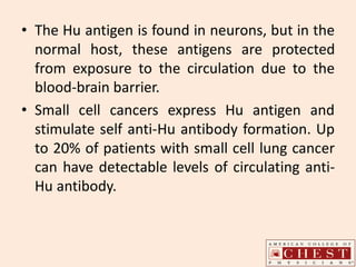 • The Hu antigen is found in neurons, but in the
normal host, these antigens are protected
from exposure to the circulation due to the
blood-brain barrier.
• Small cell cancers express Hu antigen and
stimulate self anti-Hu antibody formation. Up
to 20% of patients with small cell lung cancer
can have detectable levels of circulating anti-
Hu antibody.
 