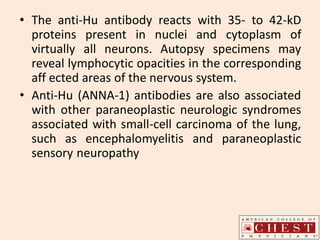 • The anti-Hu antibody reacts with 35- to 42-kD
proteins present in nuclei and cytoplasm of
virtually all neurons. Autopsy specimens may
reveal lymphocytic opacities in the corresponding
aff ected areas of the nervous system.
• Anti-Hu (ANNA-1) antibodies are also associated
with other paraneoplastic neurologic syndromes
associated with small-cell carcinoma of the lung,
such as encephalomyelitis and paraneoplastic
sensory neuropathy
 