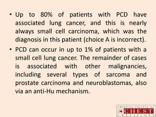 • Up to 80% of patients with PCD have
associated lung cancer, and this is nearly
always small cell carcinoma, which was the
diagnosis in this patient (choice A is incorrect).
• PCD can occur in up to 1% of patients with a
small cell lung cancer. The remainder of cases
is associated with other malignancies,
including several types of sarcoma and
prostate carcinoma and neuroblastomas, also
via an anti-Hu mechanism.
 