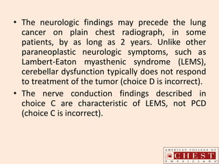 • The neurologic findings may precede the lung
cancer on plain chest radiograph, in some
patients, by as long as 2 years. Unlike other
paraneoplastic neurologic symptoms, such as
Lambert-Eaton myasthenic syndrome (LEMS),
cerebellar dysfunction typically does not respond
to treatment of the tumor (choice D is incorrect).
• The nerve conduction findings described in
choice C are characteristic of LEMS, not PCD
(choice C is incorrect).
 
