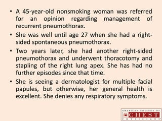 • A 45-year-old nonsmoking woman was referred
for an opinion regarding management of
recurrent pneumothorax.
• She was well until age 27 when she had a right-
sided spontaneous pneumothorax.
• Two years later, she had another right-sided
pneumothorax and underwent thoracotomy and
stapling of the right lung apex. She has had no
further episodes since that time.
• She is seeing a dermatologist for multiple facial
papules, but otherwise, her general health is
excellent. She denies any respiratory symptoms.
 