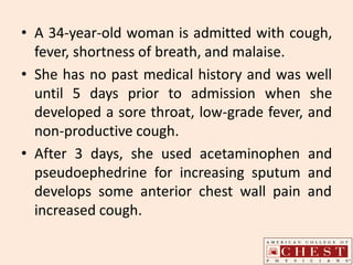 • A 34-year-old woman is admitted with cough,
fever, shortness of breath, and malaise.
• She has no past medical history and was well
until 5 days prior to admission when she
developed a sore throat, low-grade fever, and
non-productive cough.
• After 3 days, she used acetaminophen and
pseudoephedrine for increasing sputum and
develops some anterior chest wall pain and
increased cough.
 