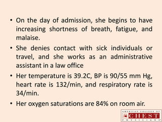 • On the day of admission, she begins to have
increasing shortness of breath, fatigue, and
malaise.
• She denies contact with sick individuals or
travel, and she works as an administrative
assistant in a law office
• Her temperature is 39.2C, BP is 90/55 mm Hg,
heart rate is 132/min, and respiratory rate is
34/min.
• Her oxygen saturations are 84% on room air.
 