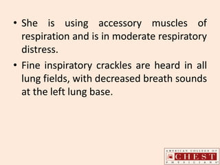 • She is using accessory muscles of
respiration and is in moderate respiratory
distress.
• Fine inspiratory crackles are heard in all
lung fields, with decreased breath sounds
at the left lung base.
 