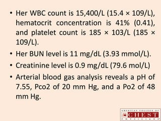 • Her WBC count is 15,400/L (15.4 × 109/L),
hematocrit concentration is 41% (0.41),
and platelet count is 185 × 103/L (185 ×
109/L).
• Her BUN level is 11 mg/dL (3.93 mmol/L).
• Creatinine level is 0.9 mg/dL (79.6 mol/L)
• Arterial blood gas analysis reveals a pH of
7.55, Pco2 of 20 mm Hg, and a Po2 of 48
mm Hg.
 