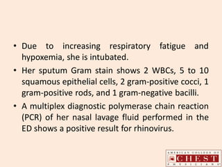 • Due to increasing respiratory fatigue and
hypoxemia, she is intubated.
• Her sputum Gram stain shows 2 WBCs, 5 to 10
squamous epithelial cells, 2 gram-positive cocci, 1
gram-positive rods, and 1 gram-negative bacilli.
• A multiplex diagnostic polymerase chain reaction
(PCR) of her nasal lavage fluid performed in the
ED shows a positive result for rhinovirus.
 