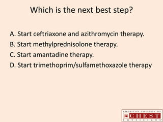 Which is the next best step?
A. Start ceftriaxone and azithromycin therapy.
B. Start methylprednisolone therapy.
C. Start amantadine therapy.
D. Start trimethoprim/sulfamethoxazole therapy
 