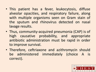• This patient has a fever, leukocytosis, diffuse
alveolar opacities, and respiratory failure, along
with multiple organisms seen on Gram stain of
the sputum and rhinovirus detected on nasal
lavage results.
• Thus, community-acquired pneumonia (CAP) is of
high causative probability, and appropriate
antibiotic administration must be rapid in order
to improve survival.
• Therefore, ceftriaxone and azithromycin should
be administered immediately (choice A is
correct).
 