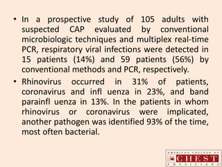 • In a prospective study of 105 adults with
suspected CAP evaluated by conventional
microbiologic techniques and multiplex real-time
PCR, respiratory viral infections were detected in
15 patients (14%) and 59 patients (56%) by
conventional methods and PCR, respectively.
• Rhinovirus occurred in 31% of patients,
coronavirus and infl uenza in 23%, and band
parainfl uenza in 13%. In the patients in whom
rhinovirus or coronavirus were implicated,
another pathogen was identified 93% of the time,
most often bacterial.
 