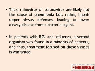 • Thus, rhinovirus or coronavirus are likely not
the cause of pneumonia but, rather, impair
upper airway defenses, leading to lower
airway disease from a bacterial agent.
• In patients with RSV and influenza, a second
organism was found in a minority of patients,
and thus, treatment focused on these viruses
is warranted.
 