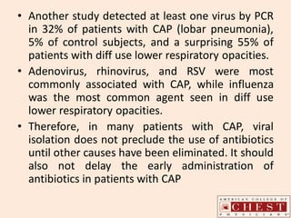 • Another study detected at least one virus by PCR
in 32% of patients with CAP (lobar pneumonia),
5% of control subjects, and a surprising 55% of
patients with diff use lower respiratory opacities.
• Adenovirus, rhinovirus, and RSV were most
commonly associated with CAP, while influenza
was the most common agent seen in diff use
lower respiratory opacities.
• Therefore, in many patients with CAP, viral
isolation does not preclude the use of antibiotics
until other causes have been eliminated. It should
also not delay the early administration of
antibiotics in patients with CAP
 