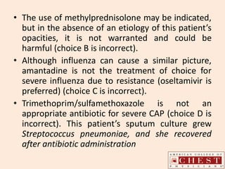 • The use of methylprednisolone may be indicated,
but in the absence of an etiology of this patient’s
opacities, it is not warranted and could be
harmful (choice B is incorrect).
• Although influenza can cause a similar picture,
amantadine is not the treatment of choice for
severe influenza due to resistance (oseltamivir is
preferred) (choice C is incorrect).
• Trimethoprim/sulfamethoxazole is not an
appropriate antibiotic for severe CAP (choice D is
incorrect). This patient’s sputum culture grew
Streptococcus pneumoniae, and she recovered
after antibiotic administration
 