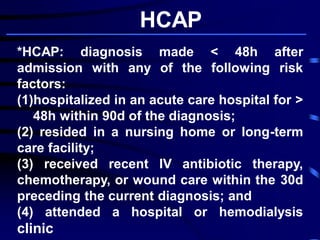 *HCAP: diagnosis made < 48h after
admission with any of the following risk
factors:
(1)hospitalized in an acute care hospital for >
48h within 90d of the diagnosis;
(2) resided in a nursing home or long-term
care facility;
(3) received recent IV antibiotic therapy,
chemotherapy, or wound care within the 30d
preceding the current diagnosis; and
(4) attended a hospital or hemodialysis
clinic
HCAP
 