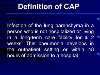 Infection of the lung parenchyma in a
person who is not hospitalized or living
in a long-term care facility for ≥ 2
weeks. This pneumonia develops in
the outpatient setting or within 48
hours of admission to a hospital.
Definition of CAP
 