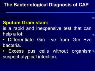 Sputum Gram stain:
is a rapid and inexpensive test that can
help a lot:
• Differentiate Gm –ve from Gm +ve
bacteria.
• Excess pus cells without organism
suspect atypical infection.
The Bacteriological Diagnosis of CAP
 