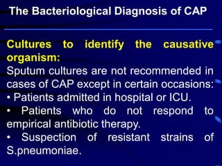 Cultures to identify the causative
organism:
Sputum cultures are not recommended in
cases of CAP except in certain occasions:
• Patients admitted in hospital or ICU.
• Patients who do not respond to
empirical antibiotic therapy.
• Suspection of resistant strains of
S.pneumoniae.
The Bacteriological Diagnosis of CAP
 