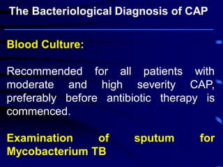 Blood Culture:
Recommended for all patients with
moderate and high severity CAP,
preferably before antibiotic therapy is
commenced.
Examination of sputum for
Mycobacterium TB
The Bacteriological Diagnosis of CAP
 