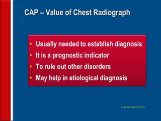 97
CAP – Value of Chest Radiograph
• Usually needed to establish diagnosis
• It is a prognostic indicator
• To rule out other disorders
• May help in etiological diagnosis
J Chr Dis 1984;37:215-25
 