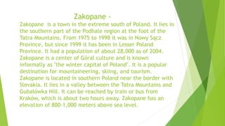 Zakopane -
Zakopane is a town in the extreme south of Poland. It lies in
the southern part of the Podhale region at the foot of the
Tatra Mountains. From 1975 to 1998 it was in Nowy Sącz
Province, but since 1999 it has been in Lesser Poland
Province. It had a population of about 28,000 as of 2004.
Zakopane is a center of Góral culture and is known
informally as "the winter capital of Poland". It is a popular
destination for mountaineering, skiing, and tourism.
Zakopane is located in southern Poland near the border with
Slovakia. It lies in a valley between the Tatra Mountains and
Gubałówka Hill. It can be reached by train or bus from
Kraków, which is about two hours away. Zakopane has an
elevation of 800-1,000 meters above sea level.
 