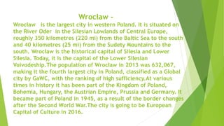 Wrocław -
Wrocław is the largest city in western Poland. It is situated on
the River Oder in the Silesian Lowlands of Central Europe,
roughly 350 kilometres (220 mi) from the Baltic Sea to the south
and 40 kilometres (25 mi) from the Sudety Mountains to the
south. Wrocław is the historical capital of Silesia and Lower
Silesia. Today, it is the capital of the Lower Silesian
Voivodeship.The population of Wrocław in 2013 was 632,067,
making it the fourth largest city in Poland, classified as a Global
city by GaWC, with the ranking of high sufficiency.At various
times in history it has been part of the Kingdom of Poland,
Bohemia, Hungary, the Austrian Empire, Prussia and Germany. It
became part of Poland in 1945, as a result of the border changes
after the Second World War.The city is going to be European
Capital of Culture in 2016.
 
