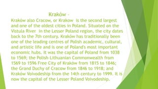 Kraków –
Kraków also Cracow, or Krakow is the second largest
and one of the oldest cities in Poland. Situated on the
Vistula River in the Lesser Poland region, the city dates
back to the 7th century. Kraków has traditionally been
one of the leading centres of Polish academic, cultural,
and artistic life and is one of Poland's most important
economic hubs. It was the capital of Poland from 1038
to 1569; the Polish–Lithuanian Commonwealth from
1569 to 1596 Free City of Kraków from 1815 to 1846;
the Grand Duchy of Cracow from 1846 to 1918; and
Kraków Voivodeship from the 14th century to 1999. It is
now the capital of the Lesser Poland Voivodeship.
 