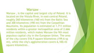 Warsaw –
Warsaw , is the capital and largest city of Poland. It is
located on the Vistula River, in east-central Poland,
roughly 260 kilometres (160 mi) from the Baltic Sea
and 300 kilometres (190 mi) from the Carpathian
Mountains. Its population is estimated at 1.711 million
residents within a greater metropolitan area of 2.666
million residents, which makes Warsaw the 9th most
populous capital city in the European Union. The area
of the city covers 516.9 square kilometres (199.6 sq
mi), while the city's agglomeration covers 6,100.43
square kilometres .
 